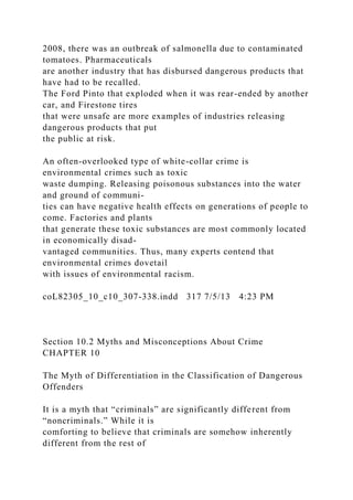2008, there was an outbreak of salmonella due to contaminated
tomatoes. Pharmaceuticals
are another industry that has disbursed dangerous products that
have had to be recalled.
The Ford Pinto that exploded when it was rear-ended by another
car, and Firestone tires
that were unsafe are more examples of industries releasing
dangerous products that put
the public at risk.
An often-overlooked type of white-collar crime is
environmental crimes such as toxic
waste dumping. Releasing poisonous substances into the water
and ground of communi-
ties can have negative health effects on generations of people to
come. Factories and plants
that generate these toxic substances are most commonly located
in economically disad-
vantaged communities. Thus, many experts contend that
environmental crimes dovetail
with issues of environmental racism.
coL82305_10_c10_307-338.indd 317 7/5/13 4:23 PM
Section 10.2 Myths and Misconceptions About Crime
CHAPTER 10
The Myth of Differentiation in the Classification of Dangerous
Offenders
It is a myth that “criminals” are significantly different from
“noncriminals.” While it is
comforting to believe that criminals are somehow inherently
different from the rest of
 