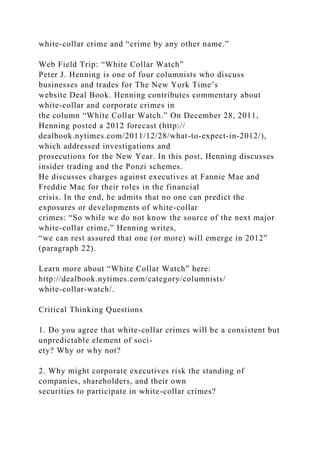 white-collar crime and “crime by any other name.”
Web Field Trip: “White Collar Watch”
Peter J. Henning is one of four columnists who discuss
businesses and trades for The New York Time’s
website Deal Book. Henning contributes commentary about
white-collar and corporate crimes in
the column “White Collar Watch.” On December 28, 2011,
Henning posted a 2012 forecast (http://
dealbook.nytimes.com/2011/12/28/what-to-expect-in-2012/),
which addressed investigations and
prosecutions for the New Year. In this post, Henning discusses
insider trading and the Ponzi schemes.
He discusses charges against executives at Fannie Mae and
Freddie Mac for their roles in the financial
crisis. In the end, he admits that no one can predict the
exposures or developments of white-collar
crimes: “So while we do not know the source of the next major
white-collar crime,” Henning writes,
“we can rest assured that one (or more) will emerge in 2012”
(paragraph 22).
Learn more about “White Collar Watch” here:
http://dealbook.nytimes.com/category/columnists/
white-collar-watch/.
Critical Thinking Questions
1. Do you agree that white-collar crimes will be a consistent but
unpredictable element of soci-
ety? Why or why not?
2. Why might corporate executives risk the standing of
companies, shareholders, and their own
securities to participate in white-collar crimes?
 