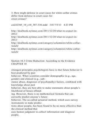 3. How might defense in court cases for white-collar crimes
differ from defense in court cases for
street crimes?
coL82305_10_c10_307-338.indd 318 7/5/13 4:23 PM
http://dealbook.nytimes.com/2011/12/28/what-to-expect-in-
2012/
http://dealbook.nytimes.com/2011/12/28/what-to-expect-in-
2012/
http://dealbook.nytimes.com/category/columnists/white-collar-
watch/
http://dealbook.nytimes.com/category/columnists/white-collar-
watch/
Section 10.3 Crime Reduction: According to the Evidence
CHAPTER 10
strongest principles psychologists have is that future behavior is
best predicted by past
behavior. When scientists consider demographic (e.g., age,
gender) and clinical (e.g., sub-
stance abuse, diagnoses of psychopathy) factors, combined with
knowledge about past
behavior, they are best able to make statements about people’s
likelihood of future offend-
ing. However, there is no mathematical formula that can
correctly predict anyone’s future
behavior. The so-called actuarial method, which uses survey
instruments to make predic-
tions about people, has been found to be no more effective than
the clinical method that
uses human judgment to collect information and diagnose
people.
 