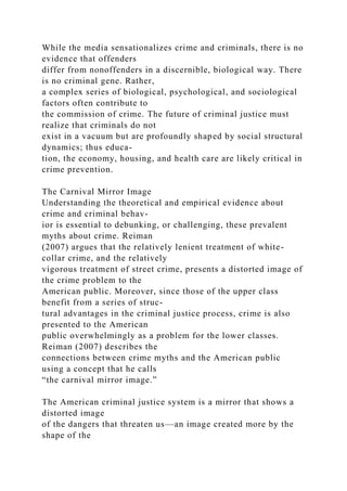 While the media sensationalizes crime and criminals, there is no
evidence that offenders
differ from nonoffenders in a discernible, biological way. There
is no criminal gene. Rather,
a complex series of biological, psychological, and sociological
factors often contribute to
the commission of crime. The future of criminal justice must
realize that criminals do not
exist in a vacuum but are profoundly shaped by social structural
dynamics; thus educa-
tion, the economy, housing, and health care are likely critical in
crime prevention.
The Carnival Mirror Image
Understanding the theoretical and empirical evidence about
crime and criminal behav-
ior is essential to debunking, or challenging, these prevalent
myths about crime. Reiman
(2007) argues that the relatively lenient treatment of white-
collar crime, and the relatively
vigorous treatment of street crime, presents a distorted image of
the crime problem to the
American public. Moreover, since those of the upper class
benefit from a series of struc-
tural advantages in the criminal justice process, crime is also
presented to the American
public overwhelmingly as a problem for the lower classes.
Reiman (2007) describes the
connections between crime myths and the American public
using a concept that he calls
“the carnival mirror image.”
The American criminal justice system is a mirror that shows a
distorted image
of the dangers that threaten us—an image created more by the
shape of the
 