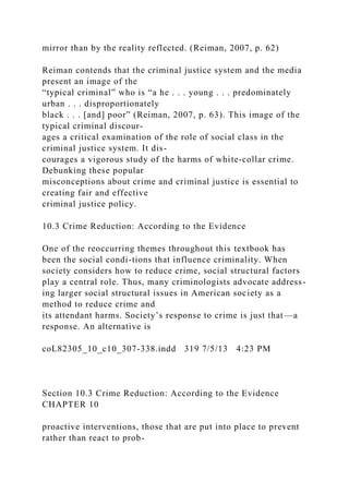 mirror than by the reality reflected. (Reiman, 2007, p. 62)
Reiman contends that the criminal justice system and the media
present an image of the
“typical criminal” who is “a he . . . young . . . predominately
urban . . . disproportionately
black . . . [and] poor” (Reiman, 2007, p. 63). This image of the
typical criminal discour-
ages a critical examination of the role of social class in the
criminal justice system. It dis-
courages a vigorous study of the harms of white-collar crime.
Debunking these popular
misconceptions about crime and criminal justice is essential to
creating fair and effective
criminal justice policy.
10.3 Crime Reduction: According to the Evidence
One of the reoccurring themes throughout this textbook has
been the social condi-tions that influence criminality. When
society considers how to reduce crime, social structural factors
play a central role. Thus, many criminologists advocate address-
ing larger social structural issues in American society as a
method to reduce crime and
its attendant harms. Society’s response to crime is just that—a
response. An alternative is
coL82305_10_c10_307-338.indd 319 7/5/13 4:23 PM
Section 10.3 Crime Reduction: According to the Evidence
CHAPTER 10
proactive interventions, those that are put into place to prevent
rather than react to prob-
 