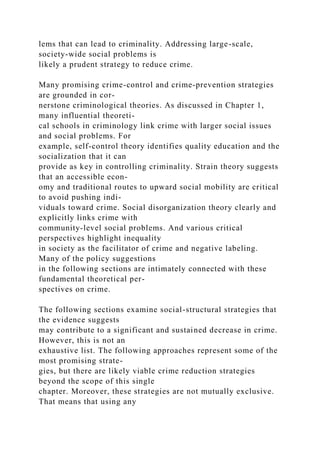 lems that can lead to criminality. Addressing large-scale,
society-wide social problems is
likely a prudent strategy to reduce crime.
Many promising crime-control and crime-prevention strategies
are grounded in cor-
nerstone criminological theories. As discussed in Chapter 1,
many influential theoreti-
cal schools in criminology link crime with larger social issues
and social problems. For
example, self-control theory identifies quality education and the
socialization that it can
provide as key in controlling criminality. Strain theory suggests
that an accessible econ-
omy and traditional routes to upward social mobility are critical
to avoid pushing indi-
viduals toward crime. Social disorganization theory clearly and
explicitly links crime with
community-level social problems. And various critical
perspectives highlight inequality
in society as the facilitator of crime and negative labeling.
Many of the policy suggestions
in the following sections are intimately connected with these
fundamental theoretical per-
spectives on crime.
The following sections examine social-structural strategies that
the evidence suggests
may contribute to a significant and sustained decrease in crime.
However, this is not an
exhaustive list. The following approaches represent some of the
most promising strate-
gies, but there are likely viable crime reduction strategies
beyond the scope of this single
chapter. Moreover, these strategies are not mutually exclusive.
That means that using any
 