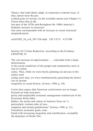 Theory: that individuals adapt, in sometimes criminal ways, if
they cannot meet the pre-
scribed goals of society via the available means (see Chapter 1).
Currie notes that in the
last part of the 1970s and throughout the 1980s America’s
dramatic increase in incarcera-
tion rates corresponded with an increase in social structural
marginalization:
coL82305_10_c10_307-338.indd 320 7/5/13 4:23 PM
Section 10.3 Crime Reduction: According to the Evidence
CHAPTER 10
The vast increase in imprisonment . . . coincided with a sharp
deterioration
in the social conditions of the people and communities most at
risk of violent
crime. Thus, while we were busily jamming our prisons to the
rafters with
young, poor men, we were simultaneously generating the fastest
rise in income
inequality in recent history. (Currie, 1998, p. 30)
Currie then argues that American social norms are no longer
focused on long-term pros-
perity and responsible economic management reminiscent of the
Protestant Work Ethic.
Rather, the norms and values of America focus on “a
particularly virulent ethic of con-
sumption and instant gratification” (Currie, 1998, p. 31).
Unrealistic economic goals, com-
bined with increasing inequality and stratification, exemplify
the dynamics of Strain The-
 