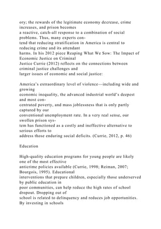 ory; the rewards of the legitimate economy decrease, crime
increases, and prison becomes
a reactive, catch-all response to a combination of social
problems. Thus, many experts con-
tend that reducing stratification in America is central to
reducing crime and its attendant
harms. In his 2012 piece Reaping What We Sow: The Impact of
Economic Justice on Criminal
Justice Currie (2012) reflects on the connections between
criminal justice challenges and
larger issues of economic and social justice:
America’s extraordinary level of violence—including wide and
growing
economic inequality, the advanced industrial world’s deepest
and most con-
centrated poverty, and mass joblessness that is only partly
captured by our
conventional unemployment rate. In a very real sense, our
swollen prison sys-
tem has functioned as a costly and ineffective alternative to
serious efforts to
address those enduring social deficits. (Currie, 2012, p. 46)
Education
High-quality education programs for young people are likely
one of the most effective
anticrime policies available (Currie, 1998; Reiman, 2007;
Bourgois, 1995). Educational
interventions that prepare children, especially those underserved
by public education in
poor communities, can help reduce the high rates of school
dropout. Dropping out of
school is related to delinquency and reduces job opportunities.
By investing in schools
 
