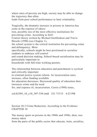 where rates of poverty are high, society may be able to change
the trajectory that often
leads from poor school performance to later criminality.
Tragically, the dramatic increase in prisons in America has
come at the expense of educa-
tion, possibly one of the most effective institutions for
preventing crime. According to Self-
Control theory written by Michael Gottfredson and Travis
Hirschi (1990) (see Chapter 1),
the school system is the critical institution for preventing crime
and delinquency. More
specifically, schools might be best positioned to socialize
students to embrace self-control
and sound decision making. School-based socialization may be
particularly important in
households with full-time working parents.
The relationship between education and punishment is cyclical
and critically important
to criminal justice system reform. As incarceration rates
increase, often funding available
for education decreases. Decreased quality of education then
increases crime and the need
for, and expense of, incarceration. Currie (1998) notes,
coL82305_10_c10_307-338.indd 321 7/5/13 4:23 PM
Section 10.3 Crime Reduction: According to the Evidence
CHAPTER 10
The money spent on prisons in the 1980s and 1990s, then, was
money taken
from the parts of the public sector that educate, train, socialize,
 