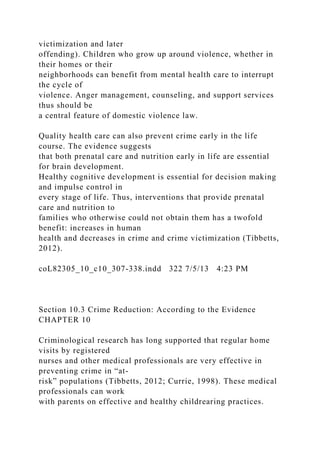 victimization and later
offending). Children who grow up around violence, whether in
their homes or their
neighborhoods can benefit from mental health care to interrupt
the cycle of
violence. Anger management, counseling, and support services
thus should be
a central feature of domestic violence law.
Quality health care can also prevent crime early in the life
course. The evidence suggests
that both prenatal care and nutrition early in life are essential
for brain development.
Healthy cognitive development is essential for decision making
and impulse control in
every stage of life. Thus, interventions that provide prenatal
care and nutrition to
families who otherwise could not obtain them has a twofold
benefit: increases in human
health and decreases in crime and crime victimization (Tibbetts,
2012).
coL82305_10_c10_307-338.indd 322 7/5/13 4:23 PM
Section 10.3 Crime Reduction: According to the Evidence
CHAPTER 10
Criminological research has long supported that regular home
visits by registered
nurses and other medical professionals are very effective in
preventing crime in “at-
risk” populations (Tibbetts, 2012; Currie, 1998). These medical
professionals can work
with parents on effective and healthy childrearing practices.
 