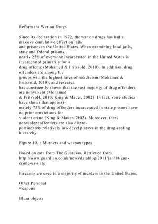 Reform the War on Drugs
Since its declaration in 1972, the war on drugs has had a
massive cumulative effect on jails
and prisons in the United States. When examining local jails,
state and federal prisons,
nearly 25% of everyone incarcerated in the United States is
incarcerated primarily for a
drug offense (Mohamed & Fritsvold, 2010). In addition, drug
offenders are among the
groups with the highest rates of recidivism (Mohamed &
Fritsvold, 2010), and research
has consistently shown that the vast majority of drug offenders
are nonviolent (Mohamed
& Fritsvold, 2010; King & Mauer, 2002). In fact, some studies
have shown that approxi-
mately 75% of drug offenders incarcerated in state prisons have
no prior convictions for
violent crime (King & Mauer, 2002). Moreover, these
nonviolent offenders are also dispro-
portionately relatively low-level players in the drug-dealing
hierarchy.
Figure 10.1: Murders and weapon types
Based on data from The Guardian. Retrieved from
http://www.guardian.co.uk/news/datablog/2011/jan/10/gun-
crime-us-state
Firearms are used in a majority of murders in the United States.
Other Personal
weapons
Blunt objects
 