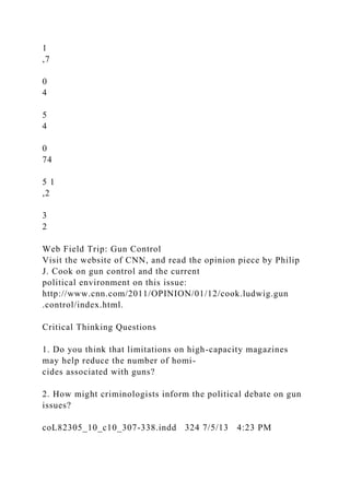 1
,7
0
4
5
4
0
74
5 1
,2
3
2
Web Field Trip: Gun Control
Visit the website of CNN, and read the opinion piece by Philip
J. Cook on gun control and the current
political environment on this issue:
http://www.cnn.com/2011/OPINION/01/12/cook.ludwig.gun
.control/index.html.
Critical Thinking Questions
1. Do you think that limitations on high-capacity magazines
may help reduce the number of homi-
cides associated with guns?
2. How might criminologists inform the political debate on gun
issues?
coL82305_10_c10_307-338.indd 324 7/5/13 4:23 PM
 