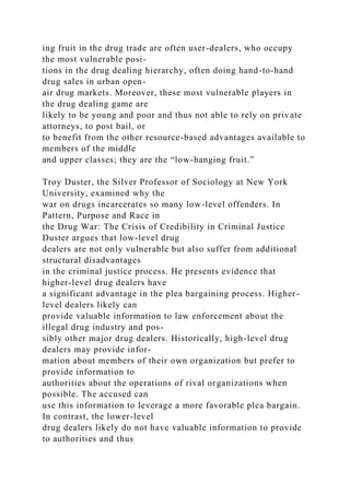 ing fruit in the drug trade are often user-dealers, who occupy
the most vulnerable posi-
tions in the drug dealing hierarchy, often doing hand-to-hand
drug sales in urban open-
air drug markets. Moreover, these most vulnerable players in
the drug dealing game are
likely to be young and poor and thus not able to rely on private
attorneys, to post bail, or
to benefit from the other resource-based advantages available to
members of the middle
and upper classes; they are the “low-hanging fruit.”
Troy Duster, the Silver Professor of Sociology at New York
University, examined why the
war on drugs incarcerates so many low-level offenders. In
Pattern, Purpose and Race in
the Drug War: The Crisis of Credibility in Criminal Justice
Duster argues that low-level drug
dealers are not only vulnerable but also suffer from additional
structural disadvantages
in the criminal justice process. He presents evidence that
higher-level drug dealers have
a significant advantage in the plea bargaining process. Higher-
level dealers likely can
provide valuable information to law enforcement about the
illegal drug industry and pos-
sibly other major drug dealers. Historically, high-level drug
dealers may provide infor-
mation about members of their own organization but prefer to
provide information to
authorities about the operations of rival organizations when
possible. The accused can
use this information to leverage a more favorable plea bargain.
In contrast, the lower-level
drug dealers likely do not have valuable information to provide
to authorities and thus
 