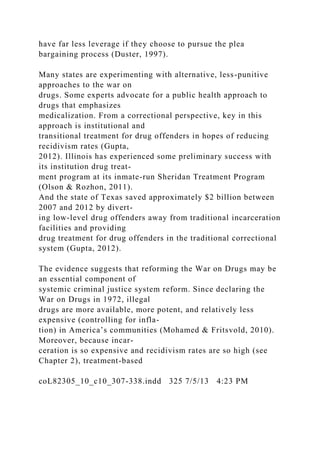 have far less leverage if they choose to pursue the plea
bargaining process (Duster, 1997).
Many states are experimenting with alternative, less-punitive
approaches to the war on
drugs. Some experts advocate for a public health approach to
drugs that emphasizes
medicalization. From a correctional perspective, key in this
approach is institutional and
transitional treatment for drug offenders in hopes of reducing
recidivism rates (Gupta,
2012). Illinois has experienced some preliminary success with
its institution drug treat-
ment program at its inmate-run Sheridan Treatment Program
(Olson & Rozhon, 2011).
And the state of Texas saved approximately $2 billion between
2007 and 2012 by divert-
ing low-level drug offenders away from traditional incarceration
facilities and providing
drug treatment for drug offenders in the traditional correctional
system (Gupta, 2012).
The evidence suggests that reforming the War on Drugs may be
an essential component of
systemic criminal justice system reform. Since declaring the
War on Drugs in 1972, illegal
drugs are more available, more potent, and relatively less
expensive (controlling for infla-
tion) in America’s communities (Mohamed & Fritsvold, 2010).
Moreover, because incar-
ceration is so expensive and recidivism rates are so high (see
Chapter 2), treatment-based
coL82305_10_c10_307-338.indd 325 7/5/13 4:23 PM
 