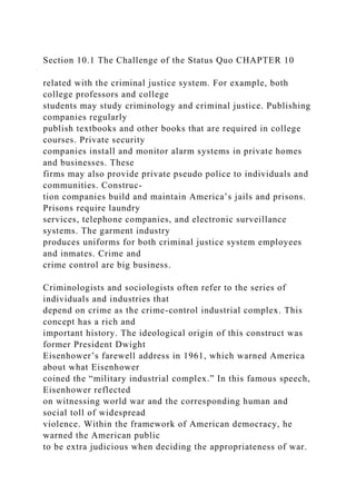 Section 10.1 The Challenge of the Status Quo CHAPTER 10
related with the criminal justice system. For example, both
college professors and college
students may study criminology and criminal justice. Publishing
companies regularly
publish textbooks and other books that are required in college
courses. Private security
companies install and monitor alarm systems in private homes
and businesses. These
firms may also provide private pseudo police to individuals and
communities. Construc-
tion companies build and maintain America’s jails and prisons.
Prisons require laundry
services, telephone companies, and electronic surveillance
systems. The garment industry
produces uniforms for both criminal justice system employees
and inmates. Crime and
crime control are big business.
Criminologists and sociologists often refer to the series of
individuals and industries that
depend on crime as the crime-control industrial complex. This
concept has a rich and
important history. The ideological origin of this construct was
former President Dwight
Eisenhower’s farewell address in 1961, which warned America
about what Eisenhower
coined the “military industrial complex.” In this famous speech,
Eisenhower reflected
on witnessing world war and the corresponding human and
social toll of widespread
violence. Within the framework of American democracy, he
warned the American public
to be extra judicious when deciding the appropriateness of war.
 