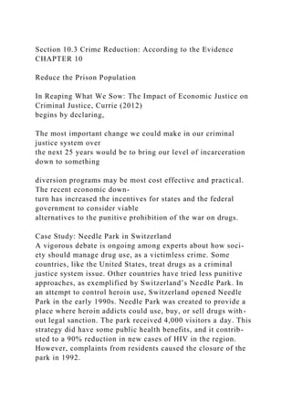 Section 10.3 Crime Reduction: According to the Evidence
CHAPTER 10
Reduce the Prison Population
In Reaping What We Sow: The Impact of Economic Justice on
Criminal Justice, Currie (2012)
begins by declaring,
The most important change we could make in our criminal
justice system over
the next 25 years would be to bring our level of incarceration
down to something
diversion programs may be most cost effective and practical.
The recent economic down-
turn has increased the incentives for states and the federal
government to consider viable
alternatives to the punitive prohibition of the war on drugs.
Case Study: Needle Park in Switzerland
A vigorous debate is ongoing among experts about how soci-
ety should manage drug use, as a victimless crime. Some
countries, like the United States, treat drugs as a criminal
justice system issue. Other countries have tried less punitive
approaches, as exemplified by Switzerland’s Needle Park. In
an attempt to control heroin use, Switzerland opened Needle
Park in the early 1990s. Needle Park was created to provide a
place where heroin addicts could use, buy, or sell drugs with-
out legal sanction. The park received 4,000 visitors a day. This
strategy did have some public health benefits, and it contrib-
uted to a 90% reduction in new cases of HIV in the region.
However, complaints from residents caused the closure of the
park in 1992.
 