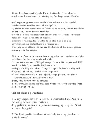 Since the closure of Needle Park, Switzerland has devel-
oped other harm-reduction strategies for drug users. Needle
exchange programs were established where addicts could
receive clean needles and “shoot up” in
injection rooms sometimes referred to as safe injection facilities
or SIFs. Injection rooms provided
a clean and safe environment off the streets. Trained medical
personnel were available if medical
assistance was needed. Switzerland also has a unique
government-supported heroin prescription
program in an attempt to reduce the harms of the underground
marketplace for drugs.
Similarly, Australia is experimenting with progressive strategies
to reduce the harms associated with
the intravenous use of illegal drugs. In an effort to control HIV
and hepatitis C, Australia implemented
syringe vending machines. They are open 24 hours a day and
dispense “fitpacks,” which are comprised
of sterile needles and other injection equipment. For more
information about Switzerland’s pro-
gram, read the following article:
http://www.swissinfo.ch/eng/Ten_years_on_from_Needle_Park
.html?cid=2517882.
Critical Thinking Questions
1. Many people have criticized both Switzerland and Australia
for being far too lenient with its
drug policies, or potentially even encouraging drug use. What
are your thoughts?
2. Do these public health measures help the drug problem or
make it worse?
 