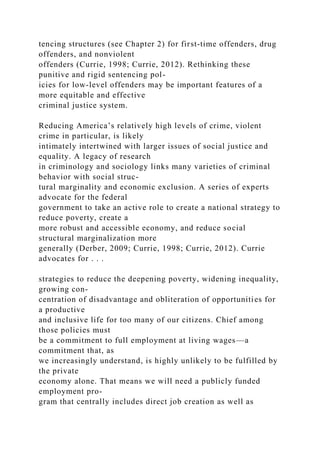 tencing structures (see Chapter 2) for first-time offenders, drug
offenders, and nonviolent
offenders (Currie, 1998; Currie, 2012). Rethinking these
punitive and rigid sentencing pol-
icies for low-level offenders may be important features of a
more equitable and effective
criminal justice system.
Reducing America’s relatively high levels of crime, violent
crime in particular, is likely
intimately intertwined with larger issues of social justice and
equality. A legacy of research
in criminology and sociology links many varieties of criminal
behavior with social struc-
tural marginality and economic exclusion. A series of experts
advocate for the federal
government to take an active role to create a national strategy to
reduce poverty, create a
more robust and accessible economy, and reduce social
structural marginalization more
generally (Derber, 2009; Currie, 1998; Currie, 2012). Currie
advocates for . . .
strategies to reduce the deepening poverty, widening inequality,
growing con-
centration of disadvantage and obliteration of opportunities for
a productive
and inclusive life for too many of our citizens. Chief among
those policies must
be a commitment to full employment at living wages—a
commitment that, as
we increasingly understand, is highly unlikely to be fulfilled by
the private
economy alone. That means we will need a publicly funded
employment pro-
gram that centrally includes direct job creation as well as
 