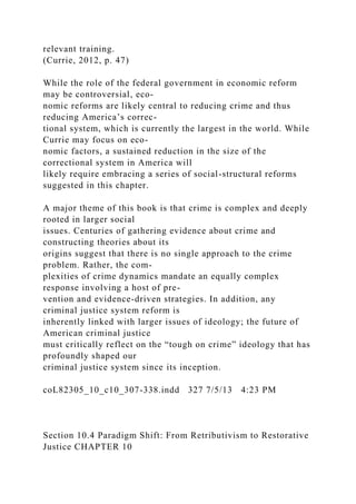relevant training.
(Currie, 2012, p. 47)
While the role of the federal government in economic reform
may be controversial, eco-
nomic reforms are likely central to reducing crime and thus
reducing America’s correc-
tional system, which is currently the largest in the world. While
Currie may focus on eco-
nomic factors, a sustained reduction in the size of the
correctional system in America will
likely require embracing a series of social-structural reforms
suggested in this chapter.
A major theme of this book is that crime is complex and deeply
rooted in larger social
issues. Centuries of gathering evidence about crime and
constructing theories about its
origins suggest that there is no single approach to the crime
problem. Rather, the com-
plexities of crime dynamics mandate an equally complex
response involving a host of pre-
vention and evidence-driven strategies. In addition, any
criminal justice system reform is
inherently linked with larger issues of ideology; the future of
American criminal justice
must critically reflect on the “tough on crime” ideology that has
profoundly shaped our
criminal justice system since its inception.
coL82305_10_c10_307-338.indd 327 7/5/13 4:23 PM
Section 10.4 Paradigm Shift: From Retributivism to Restorative
Justice CHAPTER 10
 