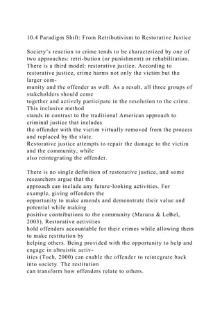 10.4 Paradigm Shift: From Retributivism to Restorative Justice
Society’s reaction to crime tends to be characterized by one of
two approaches: retri-bution (or punishment) or rehabilitation.
There is a third model: restorative justice. According to
restorative justice, crime harms not only the victim but the
larger com-
munity and the offender as well. As a result, all three groups of
stakeholders should come
together and actively participate in the resolution to the crime.
This inclusive method
stands in contrast to the traditional American approach to
criminal justice that includes
the offender with the victim virtually removed from the process
and replaced by the state.
Restorative justice attempts to repair the damage to the victim
and the community, while
also reintegrating the offender.
There is no single definition of restorative justice, and some
researchers argue that the
approach can include any future-looking activities. For
example, giving offenders the
opportunity to make amends and demonstrate their value and
potential while making
positive contributions to the community (Maruna & LeBel,
2003). Restorative activities
hold offenders accountable for their crimes while allowing them
to make restitution by
helping others. Being provided with the opportunity to help and
engage in altruistic activ-
ities (Toch, 2000) can enable the offender to reintegrate back
into society. The restitution
can transform how offenders relate to others.
 