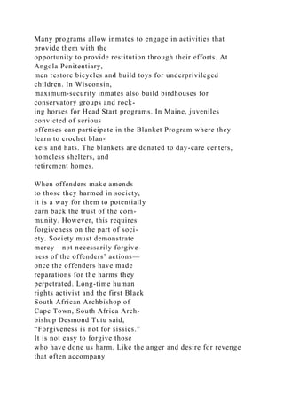 Many programs allow inmates to engage in activities that
provide them with the
opportunity to provide restitution through their efforts. At
Angola Penitentiary,
men restore bicycles and build toys for underprivileged
children. In Wisconsin,
maximum-security inmates also build birdhouses for
conservatory groups and rock-
ing horses for Head Start programs. In Maine, juveniles
convicted of serious
offenses can participate in the Blanket Program where they
learn to crochet blan-
kets and hats. The blankets are donated to day-care centers,
homeless shelters, and
retirement homes.
When offenders make amends
to those they harmed in society,
it is a way for them to potentially
earn back the trust of the com-
munity. However, this requires
forgiveness on the part of soci-
ety. Society must demonstrate
mercy—not necessarily forgive-
ness of the offenders’ actions—
once the offenders have made
reparations for the harms they
perpetrated. Long-time human
rights activist and the first Black
South African Archbishop of
Cape Town, South Africa Arch-
bishop Desmond Tutu said,
“Forgiveness is not for sissies.”
It is not easy to forgive those
who have done us harm. Like the anger and desire for revenge
that often accompany
 