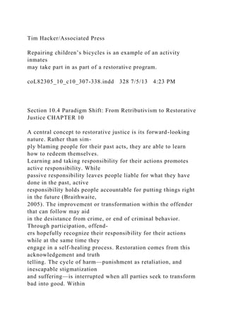 Tim Hacker/Associated Press
Repairing children’s bicycles is an example of an activity
inmates
may take part in as part of a restorative program.
coL82305_10_c10_307-338.indd 328 7/5/13 4:23 PM
Section 10.4 Paradigm Shift: From Retributivism to Restorative
Justice CHAPTER 10
A central concept to restorative justice is its forward-looking
nature. Rather than sim-
ply blaming people for their past acts, they are able to learn
how to redeem themselves.
Learning and taking responsibility for their actions promotes
active responsibility. While
passive responsibility leaves people liable for what they have
done in the past, active
responsibility holds people accountable for putting things right
in the future (Braithwaite,
2005). The improvement or transformation within the offender
that can follow may aid
in the desistance from crime, or end of criminal behavior.
Through participation, offend-
ers hopefully recognize their responsibility for their actions
while at the same time they
engage in a self-healing process. Restoration comes from this
acknowledgement and truth
telling. The cycle of harm—punishment as retaliation, and
inescapable stigmatization
and suffering—is interrupted when all parties seek to transform
bad into good. Within
 