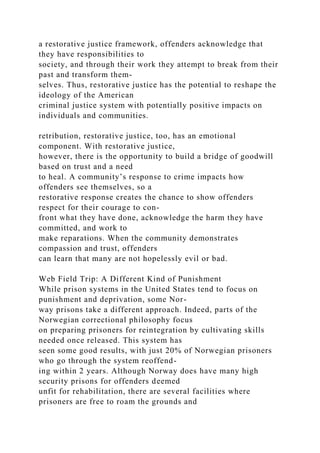 a restorative justice framework, offenders acknowledge that
they have responsibilities to
society, and through their work they attempt to break from their
past and transform them-
selves. Thus, restorative justice has the potential to reshape the
ideology of the American
criminal justice system with potentially positive impacts on
individuals and communities.
retribution, restorative justice, too, has an emotional
component. With restorative justice,
however, there is the opportunity to build a bridge of goodwill
based on trust and a need
to heal. A community’s response to crime impacts how
offenders see themselves, so a
restorative response creates the chance to show offenders
respect for their courage to con-
front what they have done, acknowledge the harm they have
committed, and work to
make reparations. When the community demonstrates
compassion and trust, offenders
can learn that many are not hopelessly evil or bad.
Web Field Trip: A Different Kind of Punishment
While prison systems in the United States tend to focus on
punishment and deprivation, some Nor-
way prisons take a different approach. Indeed, parts of the
Norwegian correctional philosophy focus
on preparing prisoners for reintegration by cultivating skills
needed once released. This system has
seen some good results, with just 20% of Norwegian prisoners
who go through the system reoffend-
ing within 2 years. Although Norway does have many high
security prisons for offenders deemed
unfit for rehabilitation, there are several facilities where
prisoners are free to roam the grounds and
 