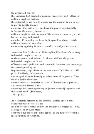 He expressed concern
that America had created a massive, expensive, and influential
military machine that had
the potential to artificially encourage the country to go to war,
in part to justify its own
existence; that military elites have the power to potentially
influence the country to use its
military might in part because of the economic necessity created
by the military industrial
complex. Criminologists have built upon Eisenhower’s rich
military industrial complex
concept by applying it to a series of criminal justice issues.
Journalist Eric Schlosser (1998) applied Eisenhower’s military-
industrial complex concept
to the economics of prisons. Schlosser defined the prison
industrial complex as “a set
of bureaucratic, political, and economic interests that encourage
increased spending on
imprisonment, regardless of the actual need” (Schlosser, 1998,
p. 1). Similarly, this concept
can be applied more broadly to crime control in general. Thus,
we can define the crime
control industrial complex as “a set of bureaucratic, political,
and economic interests that
encourage increased spending on [crime control] regardless of
the actual need” (Schlosser,
1998, p. 1).
Any systemic reforms to the criminal justice system must
overcome possible resistance
from the crime control and prison industrial complexes. Thus,
as suggested by Karl Marx,
economic dynamics are likely central to the future of criminal
justice policy in America.
 