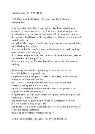 Criminology CHAPTER 10
10.5 Capstone Reflections: Science and the Future of
Criminology
It is important that these suggestions for how society can
respond to crime are not viewed as individual strategies. A
broad national plan that incorporates all of these fac-tors has
the greatest likelihood of being effective. Crime is not a simple
social problem,
as each of the chapters in this textbook has demonstrated. Only
by including individuals,
families, schools, employment, and communities will society
have a chance at changing
the current trajectory of this country: billions spent on prisons
and criminal justice policy
that are not only ineffective but often create further harm to
society.
Reforming the criminal justice system will require an
interdisciplinary approach and
cooperation between policy makers, scholars, and citizens;
however, science will be cen-
tral. Understanding criminal justice policy issues and
communicating them clearly and
succinctly to policy makers and the American public will
require the next generation of
diligent and skilled social scientists. Thus, criminologists and
sociologists have a very
important role to play in the future of American criminal
justice. Science may be just the
key to creating a more equitable society, to reducing crime, to
reducing crime victimiza-
tion, and to keeping communities safe.
Using the Sociological Lens: The Prison Business
 