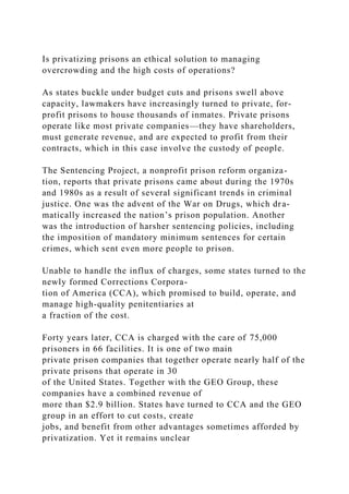 Is privatizing prisons an ethical solution to managing
overcrowding and the high costs of operations?
As states buckle under budget cuts and prisons swell above
capacity, lawmakers have increasingly turned to private, for-
profit prisons to house thousands of inmates. Private prisons
operate like most private companies—they have shareholders,
must generate revenue, and are expected to profit from their
contracts, which in this case involve the custody of people.
The Sentencing Project, a nonprofit prison reform organiza-
tion, reports that private prisons came about during the 1970s
and 1980s as a result of several significant trends in criminal
justice. One was the advent of the War on Drugs, which dra-
matically increased the nation’s prison population. Another
was the introduction of harsher sentencing policies, including
the imposition of mandatory minimum sentences for certain
crimes, which sent even more people to prison.
Unable to handle the influx of charges, some states turned to the
newly formed Corrections Corpora-
tion of America (CCA), which promised to build, operate, and
manage high-quality penitentiaries at
a fraction of the cost.
Forty years later, CCA is charged with the care of 75,000
prisoners in 66 facilities. It is one of two main
private prison companies that together operate nearly half of the
private prisons that operate in 30
of the United States. Together with the GEO Group, these
companies have a combined revenue of
more than $2.9 billion. States have turned to CCA and the GEO
group in an effort to cut costs, create
jobs, and benefit from other advantages sometimes afforded by
privatization. Yet it remains unclear
 