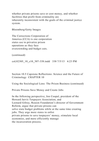 whether private prisons save or cost money, and whether
facilities that profit from criminality are
inherently inconsistent with the goals of the criminal justice
system.
Bloomberg/Getty Images
The Corrections Corporation of
America (CCA) is one corporation
states use to privatize prison
operations as they face
overcrowding and budget cuts.
(continued)
coL82305_10_c10_307-338.indd 330 7/5/13 4:23 PM
Section 10.5 Capstone Reflections: Science and the Future of
Criminology CHAPTER 10
Using the Sociological Lens: The Prison Business (continued)
Private Prisons Save Money and Create Jobs
In the following perspective, Jon Coupal, president of the
Howard Jarvis Taxpayers Association, and
Leonard Gilroy, Reason Foundation’s director of Government
Reform, argue that private prisons can
solve state budget problems while at the same time creating
jobs. They urge more states to enlist
private prisons to save taxpayers’ money, stimulate local
economies, and more efficiently manage
the incarceration process.
 