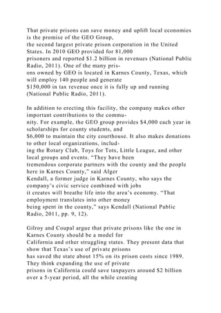 That private prisons can save money and uplift local economies
is the promise of the GEO Group,
the second largest private prison corporation in the United
States. In 2010 GEO provided for 81,000
prisoners and reported $1.2 billion in revenues (National Public
Radio, 2011). One of the many pris-
ons owned by GEO is located in Karnes County, Texas, which
will employ 140 people and generate
$150,000 in tax revenue once it is fully up and running
(National Public Radio, 2011).
In addition to erecting this facility, the company makes other
important contributions to the commu-
nity. For example, the GEO group provides $4,000 each year in
scholarships for county students, and
$6,000 to maintain the city courthouse. It also makes donations
to other local organizations, includ-
ing the Rotary Club, Toys for Tots, Little League, and other
local groups and events. “They have been
tremendous corporate partners with the county and the people
here in Karnes County,” said Alger
Kendall, a former judge in Karnes County, who says the
company’s civic service combined with jobs
it creates will breathe life into the area’s economy. “That
employment translates into other money
being spent in the county,” says Kendall (National Public
Radio, 2011, pp. 9, 12).
Gilroy and Coupal argue that private prisons like the one in
Karnes County should be a model for
California and other struggling states. They present data that
show that Texas’s use of private prisons
has saved the state about 15% on its prison costs since 1989.
They think expanding the use of private
prisons in California could save taxpayers around $2 billion
over a 5-year period, all the while creating
 