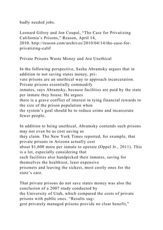 badly needed jobs.
Leonard Gilroy and Jon Coupal, “The Case for Privatizing
California’s Prisons,” Reason, April 14,
2010. http://reason.com/archives/2010/04/14/the-case-for-
privatizing-calif
Private Prisons Waste Money and Are Unethical
In the following perspective, Sasha Abramsky argues that in
addition to not saving states money, pri-
vate prisons are an unethical way to approach incarceration.
Private prisons essentially commodify
inmates, says Abramsky, because facilities are paid by the state
per inmate they house. He argues
there is a grave conflict of interest in tying financial rewards to
the size of the prison population when
the system’s goal should be to reduce crime and incarcerate
fewer people.
In addition to being unethical, Abramsky contends such prisons
may not even be as cost saving as
they claim. The New York Times reported, for example, that
private prisons in Arizona actually cost
about $1,600 more per inmate to operate (Oppel Jr., 2011). This
is a lot, especially considering that
such facilities also handpicked their inmates, saving for
themselves the healthiest, least expensive
prisoners and leaving the sickest, most costly ones for the
state’s care.
That private prisons do not save states money was also the
conclusion of a 2007 study conducted by
the University of Utah, which compared the costs of private
prisons with public ones. “Results sug-
gest privately managed prisons provide no clear benefit,”
 