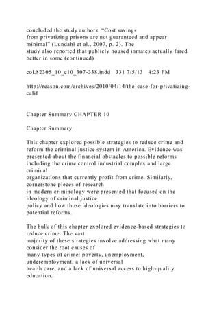 concluded the study authors. “Cost savings
from privatizing prisons are not guaranteed and appear
minimal” (Lundahl et al., 2007, p. 2). The
study also reported that publicly housed inmates actually fared
better in some (continued)
coL82305_10_c10_307-338.indd 331 7/5/13 4:23 PM
http://reason.com/archives/2010/04/14/the-case-for-privatizing-
calif
Chapter Summary CHAPTER 10
Chapter Summary
This chapter explored possible strategies to reduce crime and
reform the criminal justice system in America. Evidence was
presented about the financial obstacles to possible reforms
including the crime control industrial complex and large
criminal
organizations that currently profit from crime. Similarly,
cornerstone pieces of research
in modern criminology were presented that focused on the
ideology of criminal justice
policy and how those ideologies may translate into barriers to
potential reforms.
The bulk of this chapter explored evidence-based strategies to
reduce crime. The vast
majority of these strategies involve addressing what many
consider the root causes of
many types of crime: poverty, unemployment,
underemployment, a lack of universal
health care, and a lack of universal access to high-quality
education.
 