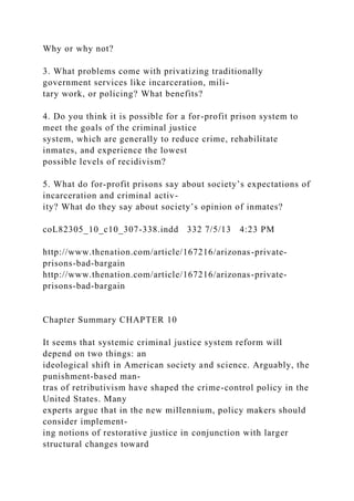 Why or why not?
3. What problems come with privatizing traditionally
government services like incarceration, mili-
tary work, or policing? What benefits?
4. Do you think it is possible for a for-profit prison system to
meet the goals of the criminal justice
system, which are generally to reduce crime, rehabilitate
inmates, and experience the lowest
possible levels of recidivism?
5. What do for-profit prisons say about society’s expectations of
incarceration and criminal activ-
ity? What do they say about society’s opinion of inmates?
coL82305_10_c10_307-338.indd 332 7/5/13 4:23 PM
http://www.thenation.com/article/167216/arizonas-private-
prisons-bad-bargain
http://www.thenation.com/article/167216/arizonas-private-
prisons-bad-bargain
Chapter Summary CHAPTER 10
It seems that systemic criminal justice system reform will
depend on two things: an
ideological shift in American society and science. Arguably, the
punishment-based man-
tras of retributivism have shaped the crime-control policy in the
United States. Many
experts argue that in the new millennium, policy makers should
consider implement-
ing notions of restorative justice in conjunction with larger
structural changes toward
 