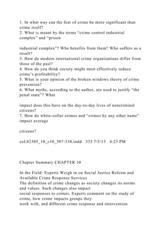 1. In what way can the fear of crime be more significant than
crime itself?
2. What is meant by the terms “crime control industrial
complex” and “prison
industrial complex”? Who benefits from them? Who suffers as a
result?
3. How do modern international crime organizations differ from
those of the past?
4. How do you think society might most effectively reduce
crime’s profitability?
5. What is your opinion of the broken windows theory of crime
prevention?
6. What myths, according to the author, are used to justify “the
penal state”? What
impact does this have on the day-to-day lives of noncriminal
citizens?
7. How do white-collar crimes and “crimes by any other name”
impact average
citizens?
coL82305_10_c10_307-338.indd 333 7/5/13 4:23 PM
Chapter Summary CHAPTER 10
In the Field: Experts Weigh in on Social Justice Reform and
Available Crime Response Services
The definition of crime changes as society changes its norms
and values. Such changes also impact
social responses to crimes. Experts comment on the study of
crime, how crime impacts groups they
work with, and different crime response and intervention
 