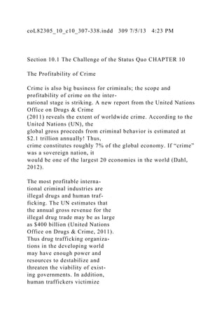 coL82305_10_c10_307-338.indd 309 7/5/13 4:23 PM
Section 10.1 The Challenge of the Status Quo CHAPTER 10
The Profitability of Crime
Crime is also big business for criminals; the scope and
profitability of crime on the inter-
national stage is striking. A new report from the United Nations
Office on Drugs & Crime
(2011) reveals the extent of worldwide crime. According to the
United Nations (UN), the
global gross proceeds from criminal behavior is estimated at
$2.1 trillion annually! Thus,
crime constitutes roughly 7% of the global economy. If “crime”
was a sovereign nation, it
would be one of the largest 20 economies in the world (Dahl,
2012).
The most profitable interna-
tional criminal industries are
illegal drugs and human traf-
ficking. The UN estimates that
the annual gross revenue for the
illegal drug trade may be as large
as $400 billion (United Nations
Office on Drugs & Crime, 2011).
Thus drug trafficking organiza-
tions in the developing world
may have enough power and
resources to destabilize and
threaten the viability of exist-
ing governments. In addition,
human traffickers victimize
 