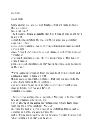 methods.
Noah Fritz
Some crimes will cluster and fluctuate but are there patterns
that are consis-
tent over time?
The hotspots. These generally stay hot. Some of this might have
to do with
social disorganization theory. But these areas are consistent
over time. There
are also, for example, types of crimes that might occur around
certain holi-
days. Around Christmas we see an increase in theft from motor
vehicles in
or around shopping areas. There is an increase of this type of
crime because
people are out shopping and may leave purchases and packages
in their cars.
We’re taking information from thousands of crime reports and
analyzing them to come up with
things such as geographic hotspots. But then we can study the
crimes happening in these locations
and determine things such as natures of crime or peak crime
days or times. Now we can develop
specific strategies.
There are two approaches of response. One has to do more with
law enforcement allocation. But
I’m in charge of the crime prevention unit, which deals more
with the long-term solutions. We can
increase the risk of getting caught by installing things such as
cameras or lights. We can increase the
risk of being identified by letting potential victims be aware of
what’s going on so they can be extra
 