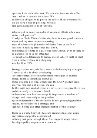 eyes and help each other out. We can also increase the effort
that it takes to commit the crime. We
all have an obligation to police the safety of our communities.
We all have a role in policing. We just
hire certain people to do it full time.
What might be some examples of response efforts when you
notice such patterns?
Nearby in Chula Vista, California, there is some good research
about parking structures—comparing
areas that have a high number of thefts from or thefts of
vehicles to parking structures that don’t.
Something as simple as a gate that comes down, even if there is
no parking fee or is not attended,
is enough of a deterrence to reduce motor vehicle theft or theft
from a motor vehicle in a shopping
area by 10 or 20%.
Strategic crime analysis deals more with developing strategies.
Generally, this is about developing
law enforcement or crime prevention strategies to address
crime. There is something known as
crime-oriented policing, which uses the SARA model: scan,
analyze, respond, and assess. We can
do this with any kind of crime we have—we recognize there is a
problem, analyze it in more detail
to determine how best to change it, implement a method of
change, and then analyze the problem
again to determine if the method is in fact producing positive
results. So we develop a strategy and
then test before and after implementation of the strategy.
There is a whole body of literature around situational crime
prevention and problem-orientated
policing that goes through these four steps to study crime,
develop a police response or a commu-
 
