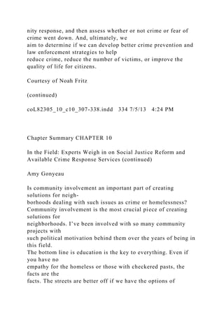 nity response, and then assess whether or not crime or fear of
crime went down. And, ultimately, we
aim to determine if we can develop better crime prevention and
law enforcement strategies to help
reduce crime, reduce the number of victims, or improve the
quality of life for citizens.
Courtesy of Noah Fritz
(continued)
coL82305_10_c10_307-338.indd 334 7/5/13 4:24 PM
Chapter Summary CHAPTER 10
In the Field: Experts Weigh in on Social Justice Reform and
Available Crime Response Services (continued)
Amy Gonyeau
Is community involvement an important part of creating
solutions for neigh-
borhoods dealing with such issues as crime or homelessness?
Community involvement is the most crucial piece of creating
solutions for
neighborhoods. I’ve been involved with so many community
projects with
such political motivation behind them over the years of being in
this field.
The bottom line is education is the key to everything. Even if
you have no
empathy for the homeless or those with checkered pasts, the
facts are the
facts. The streets are better off if we have the options of
 