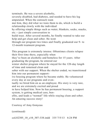 terminals. He was a severe alcoholic,
severely disabled, had diabetes, and needed to have his leg
amputated. When the outreach team
met him, they did what we train them to do, which is build a
relationship slowly with the individual
by offering simple things such as water, blankets, socks, snacks,
etc.—just simple conversation to
build trust. After several months, he finally wanted to take our
help and get clean and sober. He went
through our program two times and finally graduated our 9- to
12-month treatment program.
This program is extremely intense. Oftentimes clients relapse
their first time there, especially when
they’ve been an alcoholic and homeless for 15 years. After
graduating the program, he entered our
winter shelter program where he stayed for the 120-day length
of time and remained clean and
sober with our support. When the shelter ended, we transitioned
him into our permanent support-
ive housing program where he became stable. He volunteered
every day at our programs and even-
tually we hired him on as an employee. His story is very rare,
and we are extremely excited and proud
to have helped him. Now he has permanent housing, a support
system, is getting medical care, ben-
efits, and leads a “normal” life while staying clean and sober.
An amazing success story!
Courtesy of Amy Gonyeau
(continued)
coL82305_10_c10_307-338.indd 335 7/5/13 4:24 PM
 