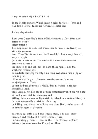 Chapter Summary CHAPTER 10
In the Field: Experts Weigh in on Social Justice Reform and
Available Crime Response Services (continued)
Joshua Gryniewicz
How does CeaseFire’s form of intervention differ from other
forms of crime
intervention?
It is important to note that CeaseFire focuses specifically on
violence preven-
tion. CeaseFire is not a catch-all model. It has a very focused,
very strategic
point of intervention. The model has been demonstrated
effective at reduc-
ing shootings and killings. In part, these results and the
workers’ reputations
as credible messengers rely on a harm reduction mentality of
meeting the
client where they are. In other words, our workers are
nonjudgmental. They
do not address crime as a whole, but intervene to reduce
shootings and kill-
ings. Again, we also are interested specifically in those who are
at the highest risk for shooting and
killing. A youth can be high-risk, involved in a certain lifestyle,
but not necessarily at risk for shooting
or killing; and those individuals are more likely to be referred
to another type of program.
Frontline recently aired The Interrupters, a documentary
directed and produced by Steve James. This
documentary presents 1 year in the lives of three violence
interrupters who work for CeaseFire. How
 