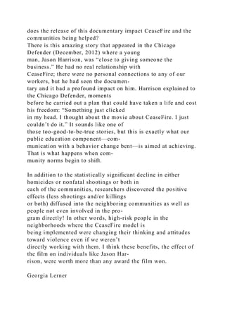 does the release of this documentary impact CeaseFire and the
communities being helped?
There is this amazing story that appeared in the Chicago
Defender (December, 2012) where a young
man, Jason Harrison, was “close to giving someone the
business.” He had no real relationship with
CeaseFire; there were no personal connections to any of our
workers, but he had seen the documen-
tary and it had a profound impact on him. Harrison explained to
the Chicago Defender, moments
before he carried out a plan that could have taken a life and cost
his freedom: “Something just clicked
in my head. I thought about the movie about CeaseFire. I just
couldn’t do it.” It sounds like one of
those too-good-to-be-true stories, but this is exactly what our
public education component—com-
munication with a behavior change bent—is aimed at achieving.
That is what happens when com-
munity norms begin to shift.
In addition to the statistically significant decline in either
homicides or nonfatal shootings or both in
each of the communities, researchers discovered the positive
effects (less shootings and/or killings
or both) diffused into the neighboring communities as well as
people not even involved in the pro-
gram directly! In other words, high-risk people in the
neighborhoods where the CeaseFire model is
being implemented were changing their thinking and attitudes
toward violence even if we weren’t
directly working with them. I think these benefits, the effect of
the film on individuals like Jason Har-
rison, were worth more than any award the film won.
Georgia Lerner
 