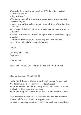 What role do organizations such as WPA have in criminal
justice reforms or
policy reforms?
WPA and comparable organizations can educate and provide
feedback to gov-
ernment and policy makers about the conditions of the facilities
they operate
and impact of their decisions on women and on people who are
indirectly
affected. For example, prisons and jails are not mandated to pay
attention
to child welfare issues, but educating child welfare and
corrections officialsCourtesy of Georgia
Lerner
Courtesy of Joshua
Gryniewicz
(continued)
coL82305_10_c10_307-338.indd 336 7/5/13 4:24 PM
Chapter Summary CHAPTER 10
In the Field: Experts Weigh in on Social Justice Reform and
Available Crime Response Services (continued)
about the shared populations they serve and affect can foster
productive discussion and thinking
about how they can reduce the harms caused by their systems.
WPA receives a wealth of information and perspective from
clients and from staff and colleagues, and
we seek to improve conditions, either through our own efforts
 