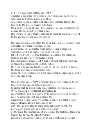 or by working with colleagues. WPA
operates a program for women with criminal justice histories
who want to become advocates; they
select issues and develop and present recommendations for
reform to the policy makers who have
the power to make change. For example, our recommendations
caused the local jail to create a new
law library in the women’s jail and to include materials related
to the child care and custody issues.
Our recommendations often focus on local practices that create
obstacles to women’s success in the
community. For example, when jails release women on
weekends or late at night, it is impossible to
take them directly to drug treatment programs for intake (as
intakes are generally conducted during
typical business hours). WPA met with jail officials who had
expressed a commitment to doing what
they could to reduce readmissions to the jail, and, as a result,
the time and days of discharges was
changed. Now, women are more successful at engaging with the
services they need.
On a broader scale, WPA promotes the use of evidence-based
tools and practices to inform responses
to crime that do not include incarceration. For many years,
WPA operated a residential alternative to
incarceration, and we always try to advocate for our clients to
receive sentences that can address the
underlying issues (usually substance abuse, parental stress,
mental illness, unsafe housing, or pov-
erty) that contributed to their criminal involvement. We
participate in national conferences, are part
of the team that implemented and guides the National Resource
Center for Justice Involved Women,
respond to inquiries from all over the world, and use every
 