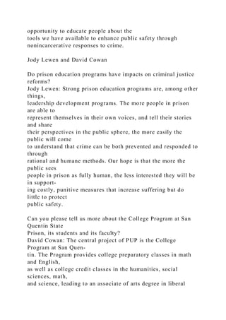 opportunity to educate people about the
tools we have available to enhance public safety through
nonincarcerative responses to crime.
Jody Lewen and David Cowan
Do prison education programs have impacts on criminal justice
reforms?
Jody Lewen: Strong prison education programs are, among other
things,
leadership development programs. The more people in prison
are able to
represent themselves in their own voices, and tell their stories
and share
their perspectives in the public sphere, the more easily the
public will come
to understand that crime can be both prevented and responded to
through
rational and humane methods. Our hope is that the more the
public sees
people in prison as fully human, the less interested they will be
in support-
ing costly, punitive measures that increase suffering but do
little to protect
public safety.
Can you please tell us more about the College Program at San
Quentin State
Prison, its students and its faculty?
David Cowan: The central project of PUP is the College
Program at San Quen-
tin. The Program provides college preparatory classes in math
and English,
as well as college credit classes in the humanities, social
sciences, math,
and science, leading to an associate of arts degree in liberal
 