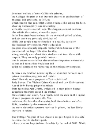 dominant culture of most California prisons,
the College Program at San Quentin creates an environment of
physical and emotional safety, in
which people feel comfortable doing things like asking for help,
showing vulnerability, and interacting
with others across racial lines. This happens almost nowhere
else within the system, where the popu-
lation has often been isolated for an extended period of time,
and yet these are precisely the kinds of
skills that people need to function in a healthy social or
professional environment. PUP’s education
program also uniquely impacts reintegration because of the
presence of the large volunteer faculty,
who genuinely care about their students and treat them with
respect. They not only provide instruc-
tion in course material but also reinforce important community
values and norms that would not and
could not normally be reinforced in the prison environment.
Is there a method for measuring the relationship between such
prison education programs and recidi-
vism? How do such programs affect recidivism?
Jody Lewen: The Violent Crime Control and Law Enforcement
Act of 1994 barred people in prison
from receiving Pell Grants, which led to most prison higher
education programs around the United
States being shut down. As a result, most the data on the impact
of such programs is quite old. Nev-
ertheless, the data that does exist, both from before and after
1994, consistently demonstrate that
the more education a person receives in prison, the less likely
they are to return.
The College Program at San Quentin has just begun to evaluate
outcomes for its students post-
release, and we hope to have this data by the end of 2012. While
 