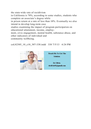 the state-wide rate of recidivism
in California is 70%, according to some studies, students who
complete an associate’s degree while
in prison return at a rate of less than 10%. Eventually we also
intend to develop long-term case
studies examining the impact of program participation on
educational attainment, income, employ-
ment, civic engagement, mental health, substance abuse, and
other indicators of individual and
community wellbeing.
coL82305_10_c10_307-338.indd 338 7/5/13 4:24 PM
 