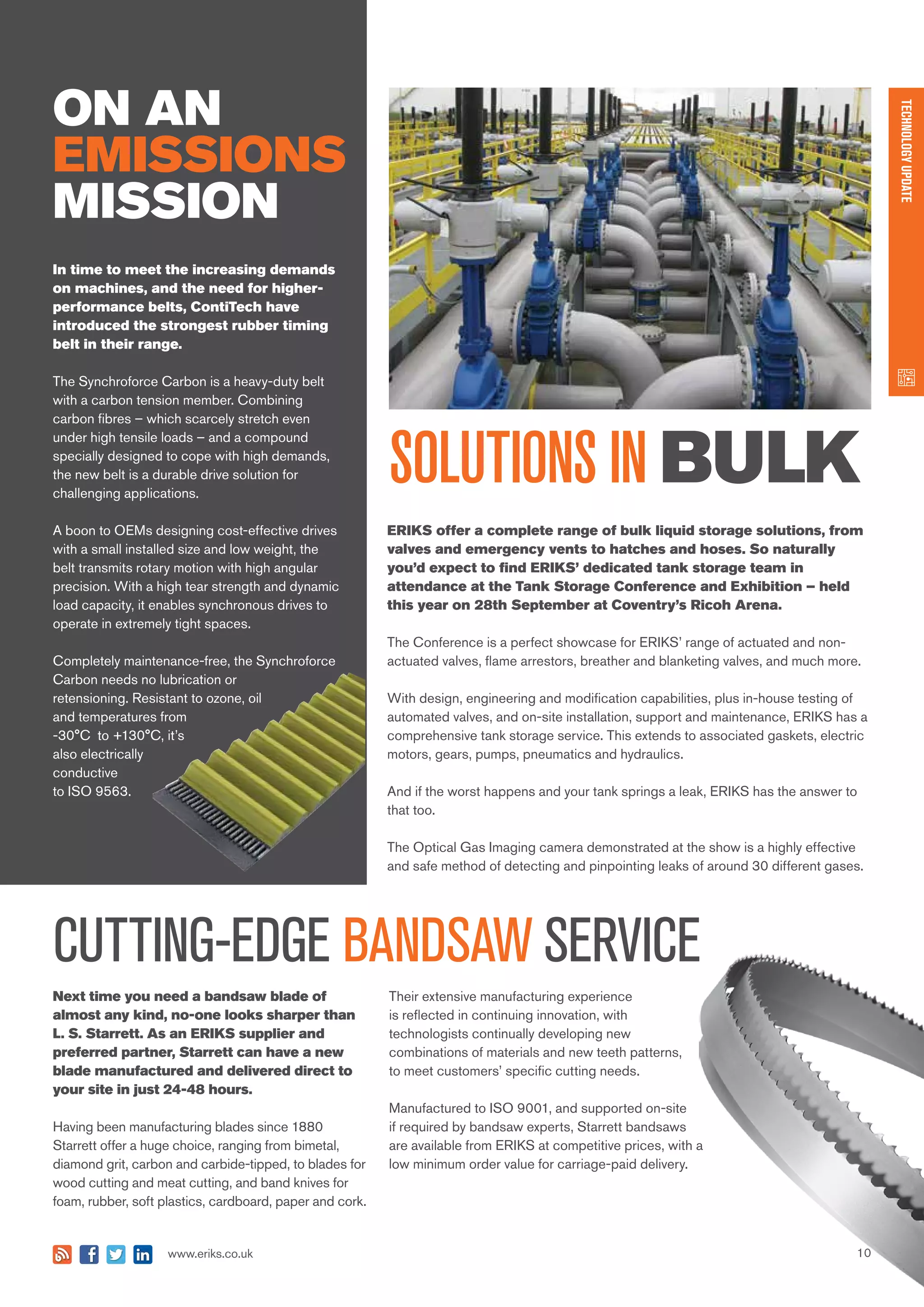 10www.eriks.co.uk
TECHNOLOGYUPDATE
ON AN
EMISSIONS
MISSION
Next time you need a bandsaw blade of
almost any kind, no-one looks sharper than
L. S. Starrett. As an ERIKS supplier and
preferred partner, Starrett can have a new
blade manufactured and delivered direct to
your site in just 24-48 hours.
Having been manufacturing blades since 1880
Starrett offer a huge choice, ranging from bimetal,
diamond grit, carbon and carbide-tipped, to blades for
wood cutting and meat cutting, and band knives for
foam, rubber, soft plastics, cardboard, paper and cork.
SOLUTIONS IN BULK
CUTTING-EDGE BANDSAW SERVICE
Their extensive manufacturing experience
is reflected in continuing innovation, with
technologists continually developing new
combinations of materials and new teeth patterns,
to meet customers’ specific cutting needs.
Manufactured to ISO 9001, and supported on-site
if required by bandsaw experts, Starrett bandsaws
are available from ERIKS at competitive prices, with a
low minimum order value for carriage-paid delivery.
In time to meet the increasing demands
on machines, and the need for higher-
performance belts, ContiTech have
introduced the strongest rubber timing
belt in their range.
The Synchroforce Carbon is a heavy-duty belt
with a carbon tension member. Combining
carbon fibres – which scarcely stretch even
under high tensile loads – and a compound
specially designed to cope with high demands,
the new belt is a durable drive solution for
challenging applications.
A boon to OEMs designing cost-effective drives
with a small installed size and low weight, the
belt transmits rotary motion with high angular
precision. With a high tear strength and dynamic
load capacity, it enables synchronous drives to
operate in extremely tight spaces.
Completely maintenance-free, the Synchroforce
Carbon needs no lubrication or
retensioning. Resistant to ozone, oil
and temperatures from
-30°C to +130°C, it’s
also electrically
conductive
to ISO 9563.
ERIKS offer a complete range of bulk liquid storage solutions, from
valves and emergency vents to hatches and hoses. So naturally
you’d expect to find ERIKS’ dedicated tank storage team in
attendance at the Tank Storage Conference and Exhibition – held
this year on 28th September at Coventry’s Ricoh Arena.
The Conference is a perfect showcase for ERIKS’ range of actuated and non-
actuated valves, flame arrestors, breather and blanketing valves, and much more.
With design, engineering and modification capabilities, plus in-house testing of
automated valves, and on-site installation, support and maintenance, ERIKS has a
comprehensive tank storage service. This extends to associated gaskets, electric
motors, gears, pumps, pneumatics and hydraulics.
And if the worst happens and your tank springs a leak, ERIKS has the answer to
that too.
The Optical Gas Imaging camera demonstrated at the show is a highly effective
and safe method of detecting and pinpointing leaks of around 30 different gases.
 