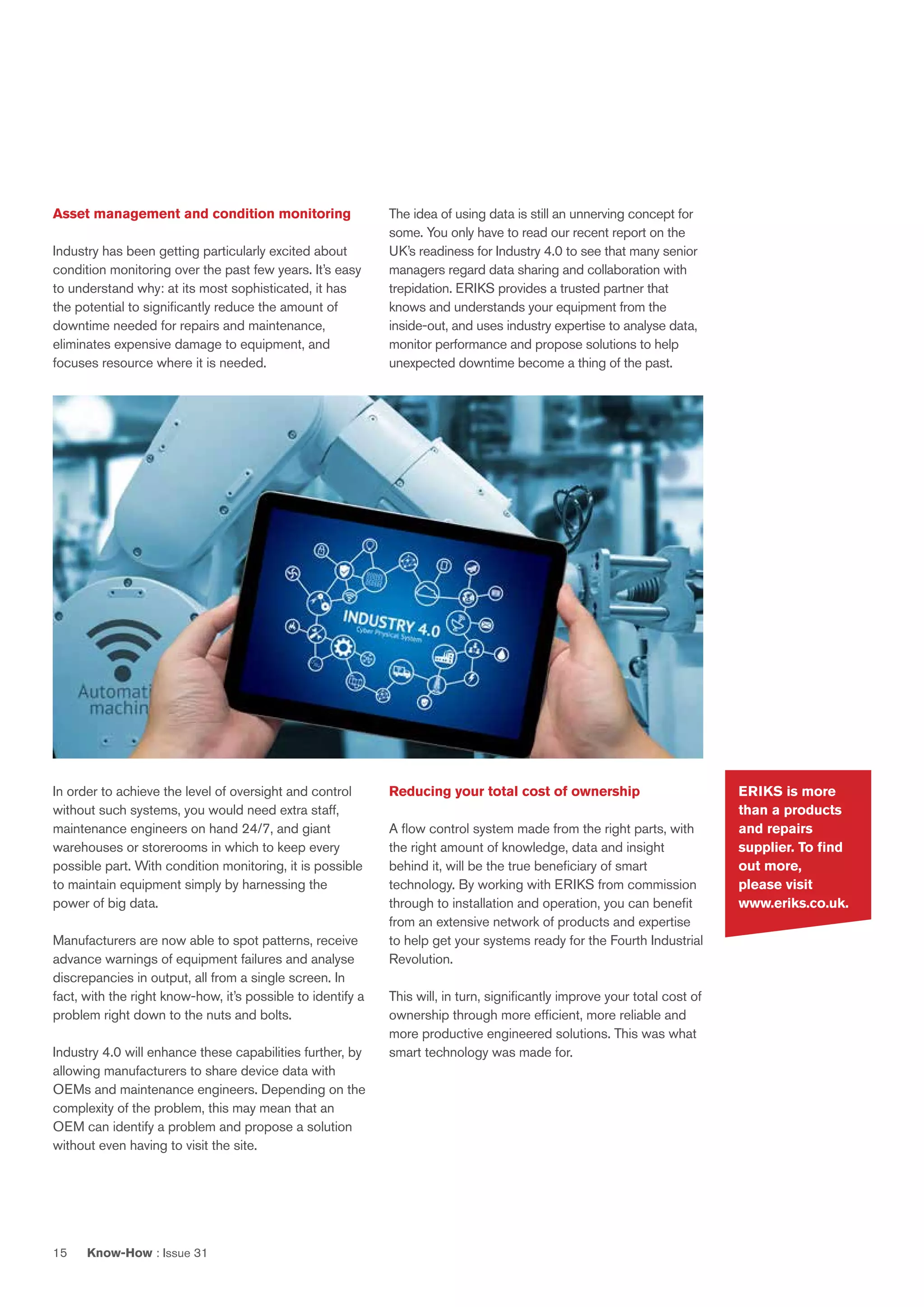Know-How : Issue 3115
ERIKS is more
than a products
and repairs
supplier. To find
out more,
please visit
www.eriks.co.uk.
The idea of using data is still an unnerving concept for
some. You only have to read our recent report on the
UK’s readiness for Industry 4.0 to see that many senior
managers regard data sharing and collaboration with
trepidation. ERIKS provides a trusted partner that
knows and understands your equipment from the
inside-out, and uses industry expertise to analyse data,
monitor performance and propose solutions to help
unexpected downtime become a thing of the past.
Reducing your total cost of ownership
A flow control system made from the right parts, with
the right amount of knowledge, data and insight
behind it, will be the true beneficiary of smart
technology. By working with ERIKS from commission
through to installation and operation, you can benefit
from an extensive network of products and expertise
to help get your systems ready for the Fourth Industrial
Revolution.
This will, in turn, significantly improve your total cost of
ownership through more efficient, more reliable and
more productive engineered solutions. This was what
smart technology was made for.
Asset management and condition monitoring
Industry has been getting particularly excited about
condition monitoring over the past few years. It’s easy
to understand why: at its most sophisticated, it has
the potential to significantly reduce the amount of
downtime needed for repairs and maintenance,
eliminates expensive damage to equipment, and
focuses resource where it is needed.
In order to achieve the level of oversight and control
without such systems, you would need extra staff,
maintenance engineers on hand 24/7, and giant
warehouses or storerooms in which to keep every
possible part. With condition monitoring, it is possible
to maintain equipment simply by harnessing the
power of big data.
Manufacturers are now able to spot patterns, receive
advance warnings of equipment failures and analyse
discrepancies in output, all from a single screen. In
fact, with the right know-how, it’s possible to identify a
problem right down to the nuts and bolts.
Industry 4.0 will enhance these capabilities further, by
allowing manufacturers to share device data with
OEMs and maintenance engineers. Depending on the
complexity of the problem, this may mean that an
OEM can identify a problem and propose a solution
without even having to visit the site.
 