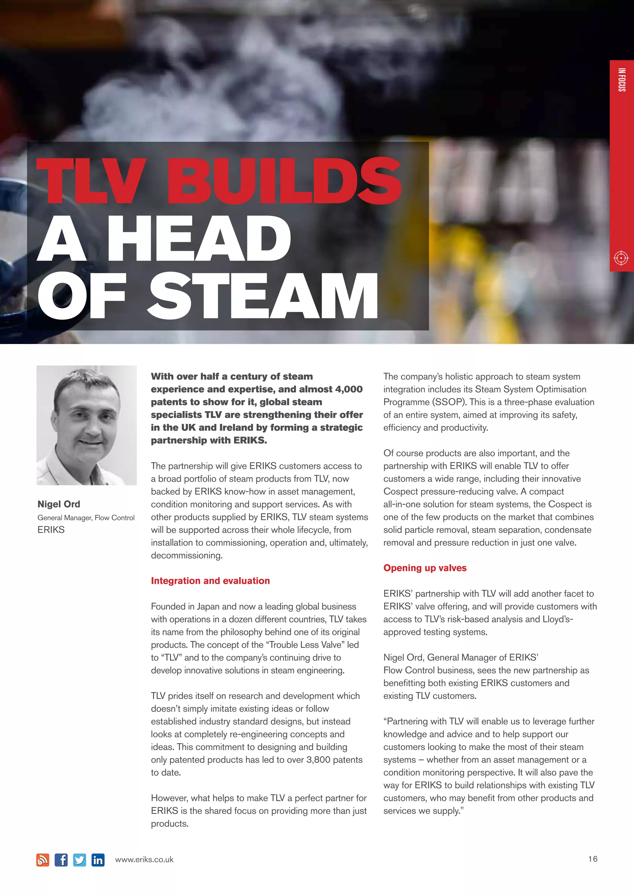 16www.eriks.co.uk
With over half a century of steam
experience and expertise, and almost 4,000
patents to show for it, global steam
specialists TLV are strengthening their offer
in the UK and Ireland by forming a strategic
partnership with ERIKS.
The partnership will give ERIKS customers access to
a broad portfolio of steam products from TLV, now
backed by ERIKS know-how in asset management,
condition monitoring and support services. As with
other products supplied by ERIKS, TLV steam systems
will be supported across their whole lifecycle, from
installation to commissioning, operation and, ultimately,
decommissioning.
Integration and evaluation
Founded in Japan and now a leading global business
with operations in a dozen different countries, TLV takes
its name from the philosophy behind one of its original
products. The concept of the “Trouble Less Valve” led
to “TLV” and to the company’s continuing drive to
develop innovative solutions in steam engineering.
TLV prides itself on research and development which
doesn’t simply imitate existing ideas or follow
established industry standard designs, but instead
looks at completely re-engineering concepts and
ideas. This commitment to designing and building
only patented products has led to over 3,800 patents
to date.
However, what helps to make TLV a perfect partner for
ERIKS is the shared focus on providing more than just
products.
The company’s holistic approach to steam system
integration includes its Steam System Optimisation
Programme (SSOP). This is a three-phase evaluation
of an entire system, aimed at improving its safety,
efficiency and productivity.
Of course products are also important, and the
partnership with ERIKS will enable TLV to offer
customers a wide range, including their innovative
Cospect pressure-reducing valve. A compact
all-in-one solution for steam systems, the Cospect is
one of the few products on the market that combines
solid particle removal, steam separation, condensate
removal and pressure reduction in just one valve.
Opening up valves
ERIKS’ partnership with TLV will add another facet to
ERIKS’ valve offering, and will provide customers with
access to TLV’s risk-based analysis and Lloyd’s-
approved testing systems.
Nigel Ord, General Manager of ERIKS’
Flow Control business, sees the new partnership as
benefitting both existing ERIKS customers and
existing TLV customers.
“Partnering with TLV will enable us to leverage further
knowledge and advice and to help support our
customers looking to make the most of their steam
systems – whether from an asset management or a
condition monitoring perspective. It will also pave the
way for ERIKS to build relationships with existing TLV
customers, who may benefit from other products and
services we supply."
INFOCUSINFOCUSINFOCUS
TLV BUILDS
A HEAD
OF STEAM
Nigel Ord
General Manager, Flow Control
ERIKS
 