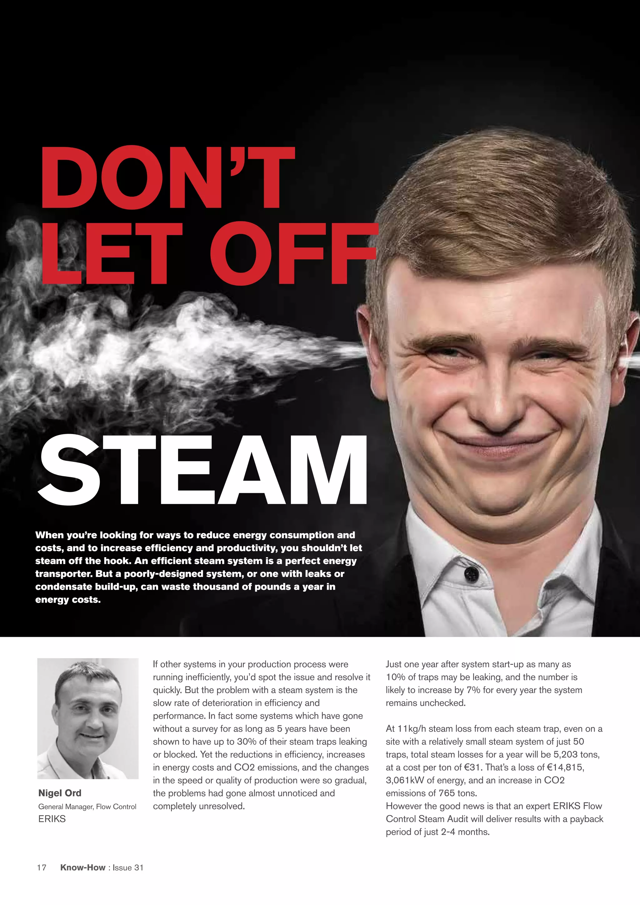 Know-How : Issue 3117
If other systems in your production process were
running inefficiently, you’d spot the issue and resolve it
quickly. But the problem with a steam system is the
slow rate of deterioration in efficiency and
performance. In fact some systems which have gone
without a survey for as long as 5 years have been
shown to have up to 30% of their steam traps leaking
or blocked. Yet the reductions in efficiency, increases
in energy costs and CO2 emissions, and the changes
in the speed or quality of production were so gradual,
the problems had gone almost unnoticed and
completely unresolved.
Just one year after system start-up as many as
10% of traps may be leaking, and the number is
likely to increase by 7% for every year the system
remains unchecked.
At 11kg/h steam loss from each steam trap, even on a
site with a relatively small steam system of just 50
traps, total steam losses for a year will be 5,203 tons,
at a cost per ton of €31. That’s a loss of €14,815,
3,061kW of energy, and an increase in CO2
emissions of 765 tons.
However the good news is that an expert ERIKS Flow
Control Steam Audit will deliver results with a payback
period of just 2-4 months.
DON’T
LET OFF
STEAMWhen you’re looking for ways to reduce energy consumption and
costs, and to increase efficiency and productivity, you shouldn’t let
steam off the hook. An efficient steam system is a perfect energy
transporter. But a poorly-designed system, or one with leaks or
condensate build-up, can waste thousand of pounds a year in
energy costs.
Nigel Ord
General Manager, Flow Control
ERIKS
 