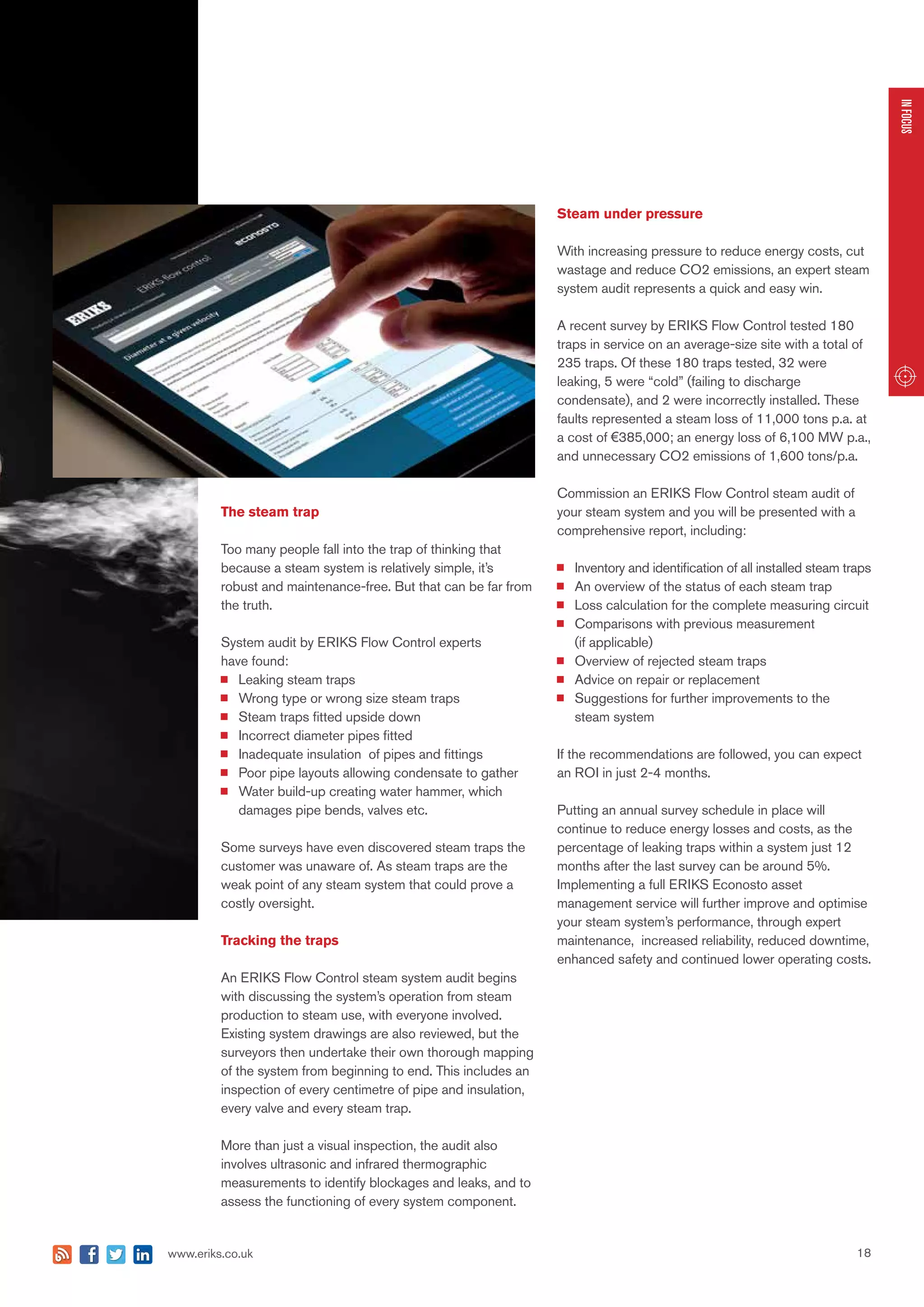 18www.eriks.co.uk
INFOCUS
The steam trap
Too many people fall into the trap of thinking that
because a steam system is relatively simple, it’s
robust and maintenance-free. But that can be far from
the truth.
System audit by ERIKS Flow Control experts
have found:
	 Leaking steam traps
	 Wrong type or wrong size steam traps
	 Steam traps fitted upside down
	 Incorrect diameter pipes fitted
	 Inadequate insulation of pipes and fittings
	 Poor pipe layouts allowing condensate to gather
	 Water build-up creating water hammer, which
	 damages pipe bends, valves etc.
Some surveys have even discovered steam traps the
customer was unaware of. As steam traps are the
weak point of any steam system that could prove a
costly oversight.
Tracking the traps
An ERIKS Flow Control steam system audit begins
with discussing the system’s operation from steam
production to steam use, with everyone involved.
Existing system drawings are also reviewed, but the
surveyors then undertake their own thorough mapping
of the system from beginning to end. This includes an
inspection of every centimetre of pipe and insulation,
every valve and every steam trap.
More than just a visual inspection, the audit also
involves ultrasonic and infrared thermographic
measurements to identify blockages and leaks, and to
assess the functioning of every system component.
Steam under pressure
With increasing pressure to reduce energy costs, cut
wastage and reduce CO2 emissions, an expert steam
system audit represents a quick and easy win.
A recent survey by ERIKS Flow Control tested 180
traps in service on an average-size site with a total of
235 traps. Of these 180 traps tested, 32 were
leaking, 5 were “cold” (failing to discharge
condensate), and 2 were incorrectly installed. These
faults represented a steam loss of 11,000 tons p.a. at
a cost of €385,000; an energy loss of 6,100 MW p.a.,
and unnecessary CO2 emissions of 1,600 tons/p.a.
Commission an ERIKS Flow Control steam audit of
your steam system and you will be presented with a
comprehensive report, including:
	 Inventory and identification of all installed steam traps
	 An overview of the status of each steam trap
	 Loss calculation for the complete measuring circuit
	 Comparisons with previous measurement
	 (if applicable)
	 Overview of rejected steam traps
	 Advice on repair or replacement
	 Suggestions for further improvements to the
	 steam system
If the recommendations are followed, you can expect
an ROI in just 2-4 months.
Putting an annual survey schedule in place will
continue to reduce energy losses and costs, as the
percentage of leaking traps within a system just 12
months after the last survey can be around 5%.
Implementing a full ERIKS Econosto asset
management service will further improve and optimise
your steam system’s performance, through expert
maintenance, increased reliability, reduced downtime,
enhanced safety and continued lower operating costs.
 