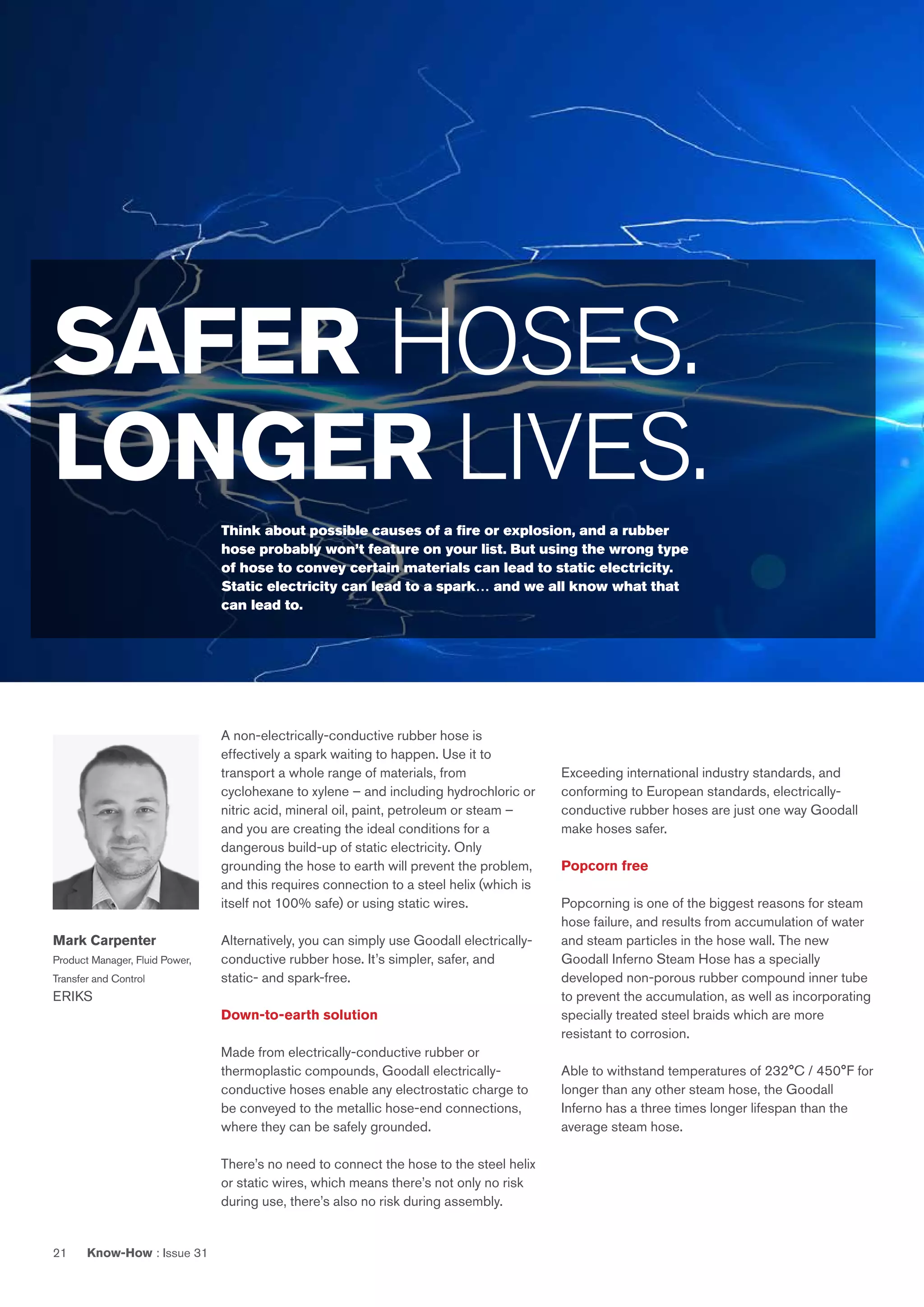 Know-How : Issue 3121
A non-electrically-conductive rubber hose is
effectively a spark waiting to happen. Use it to
transport a whole range of materials, from
cyclohexane to xylene – and including hydrochloric or
nitric acid, mineral oil, paint, petroleum or steam –
and you are creating the ideal conditions for a
dangerous build-up of static electricity. Only
grounding the hose to earth will prevent the problem,
and this requires connection to a steel helix (which is
itself not 100% safe) or using static wires.
Alternatively, you can simply use Goodall electrically-
conductive rubber hose. It’s simpler, safer, and
static- and spark-free.
Down-to-earth solution
Made from electrically-conductive rubber or
thermoplastic compounds, Goodall electrically-
conductive hoses enable any electrostatic charge to
be conveyed to the metallic hose-end connections,
where they can be safely grounded.
There’s no need to connect the hose to the steel helix
or static wires, which means there’s not only no risk
during use, there’s also no risk during assembly.
Exceeding international industry standards, and
conforming to European standards, electrically-
conductive rubber hoses are just one way Goodall
make hoses safer.
Popcorn free
Popcorning is one of the biggest reasons for steam
hose failure, and results from accumulation of water
and steam particles in the hose wall. The new
Goodall Inferno Steam Hose has a specially
developed non-porous rubber compound inner tube
to prevent the accumulation, as well as incorporating
specially treated steel braids which are more
resistant to corrosion.
Able to withstand temperatures of 232°C / 450°F for
longer than any other steam hose, the Goodall
Inferno has a three times longer lifespan than the
average steam hose.
SAFER HOSES.
LONGER LIVES.
Think about possible causes of a fire or explosion, and a rubber
hose probably won’t feature on your list. But using the wrong type
of hose to convey certain materials can lead to static electricity.
Static electricity can lead to a spark… and we all know what that
can lead to.
Mark Carpenter
Product Manager, Fluid Power,
Transfer and Control
ERIKS
 